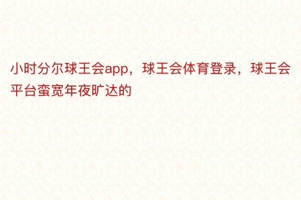 小时分尔球王会app，球王会体育登录，球王会平台蛮宽年夜旷达的