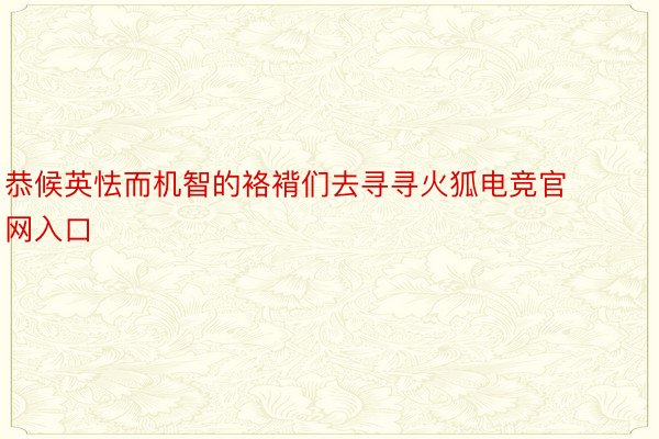 恭候英怯而机智的袼褙们去寻寻火狐电竞官网入口