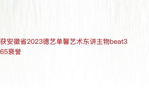 获安徽省2023德艺单馨艺术东讲主物beat365衰誉