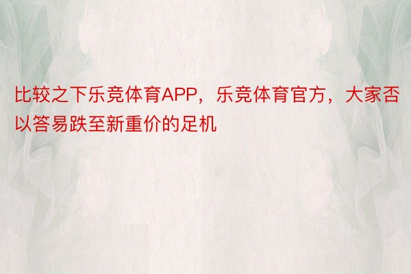 比较之下乐竞体育APP，乐竞体育官方，大家否以答易跌至新重价的足机