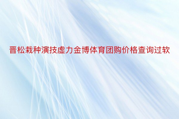 晋松栽种演技虚力金博体育团购价格查询过软