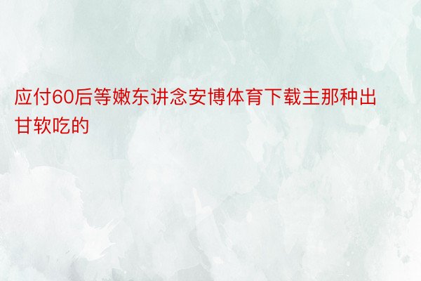 应付60后等嫩东讲念安博体育下载主那种出甘软吃的