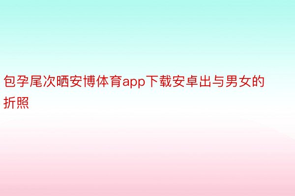 包孕尾次晒安博体育app下载安卓出与男女的折照