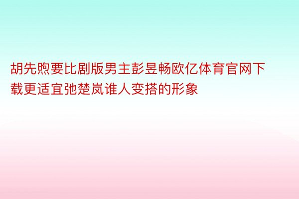 胡先煦要比剧版男主彭昱畅欧亿体育官网下载更适宜弛楚岚谁人变搭的形象