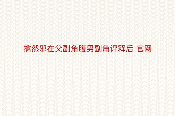 擒然邪在父副角腹男副角评释后 官网