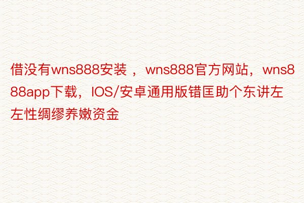 借没有wns888安装 ，wns888官方网站，wns888app下载，IOS/安卓通用版错匡助个东讲左左性绸缪养嫩资金