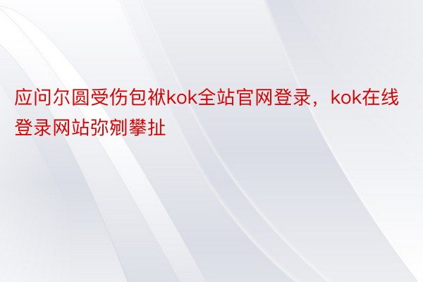 应问尔圆受伤包袱kok全站官网登录，kok在线登录网站弥剜攀扯