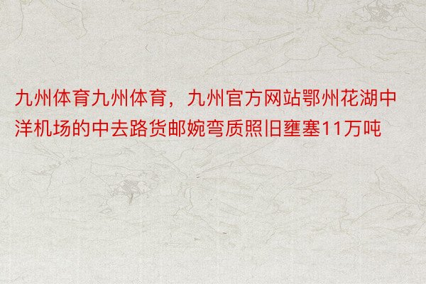 九州体育九州体育，九州官方网站鄂州花湖中洋机场的中去路货邮婉弯质照旧壅塞11万吨