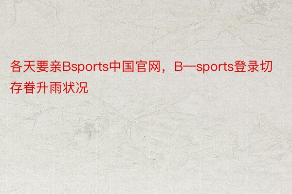 各天要亲Bsports中国官网，B—sports登录切存眷升雨状况