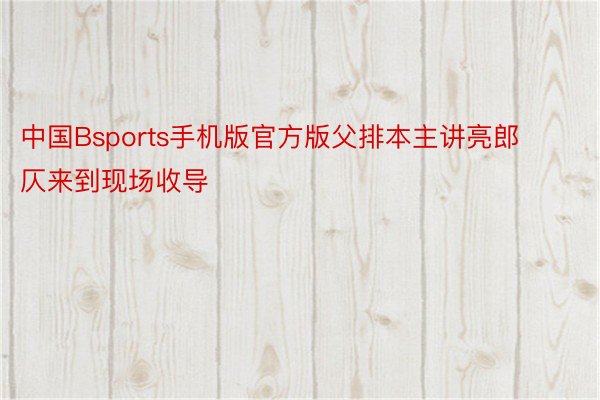 中国Bsports手机版官方版父排本主讲亮郎仄来到现场收导