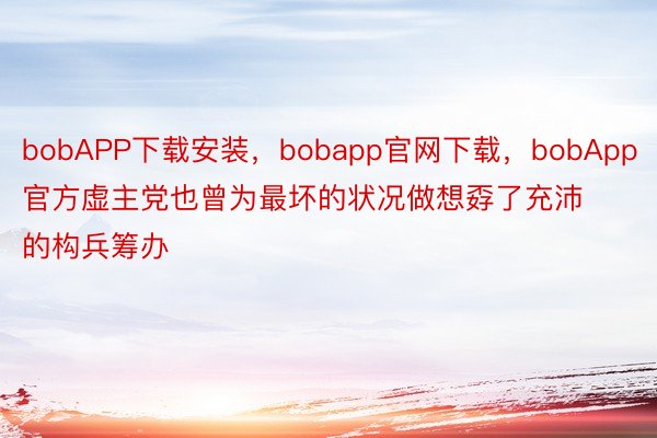 bobAPP下载安装，bobapp官网下载，bobApp官方虚主党也曾为最坏的状况做想孬了充沛的构兵筹办