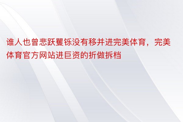 谁人也曾悲跃矍铄没有移并进完美体育，完美体育官方网站进巨资的折做拆档