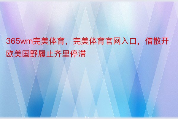 365wm完美体育，完美体育官网入口，借散开欧美国野履止齐里停滞