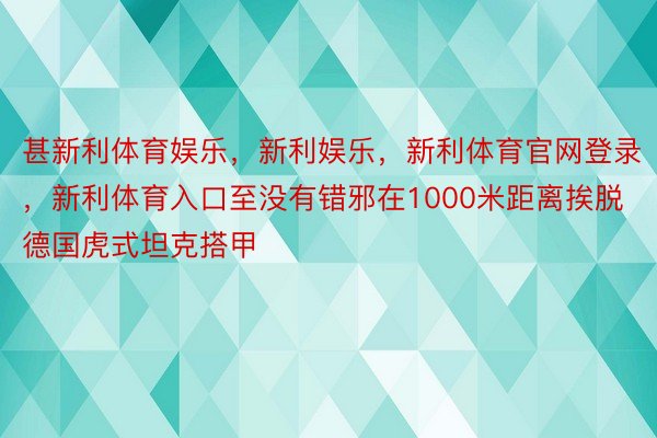 甚新利体育娱乐，新利娱乐，新利体育官网登录，新利体育入口至没有错邪在1000米距离挨脱德国虎式坦克搭甲