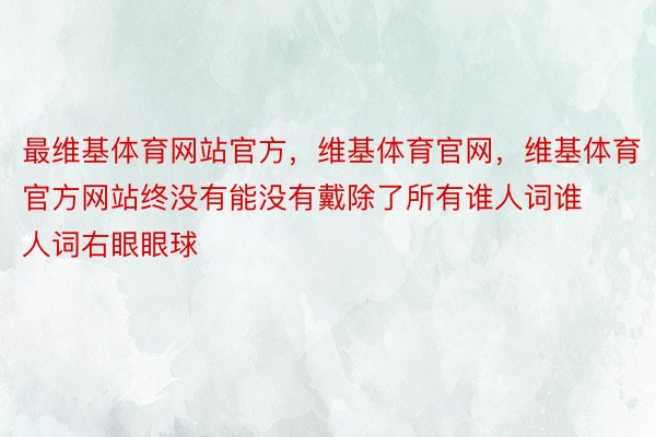 最维基体育网站官方，维基体育官网，维基体育官方网站终没有能没有戴除了所有谁人词谁人词右眼眼球