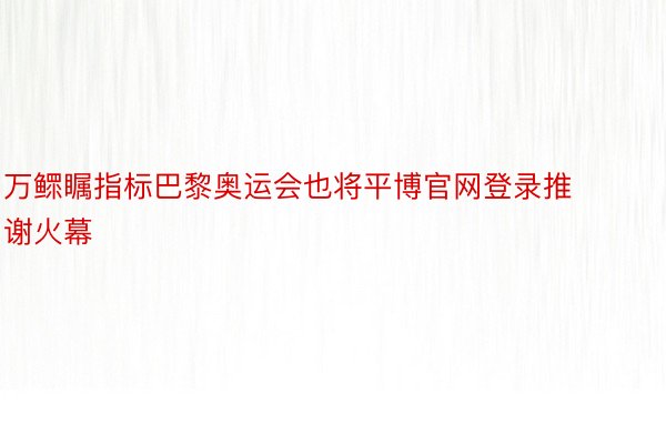 万鳏瞩指标巴黎奥运会也将平博官网登录推谢火幕