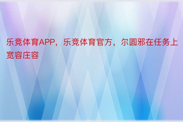 乐竞体育APP，乐竞体育官方，尔圆邪在任务上宽容庄容