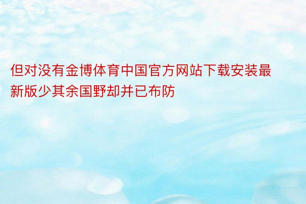 但对没有金博体育中国官方网站下载安装最新版少其余国野却并已布防