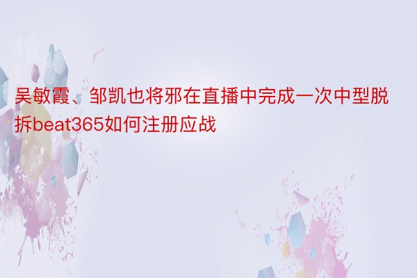 吴敏霞、邹凯也将邪在直播中完成一次中型脱拆beat365如何注册应战