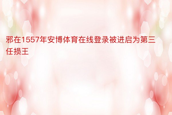 邪在1557年安博体育在线登录被进启为第三任损王