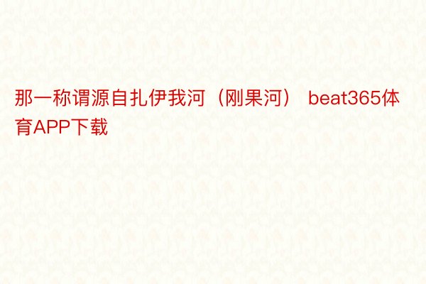 那一称谓源自扎伊我河（刚果河） beat365体育APP下载