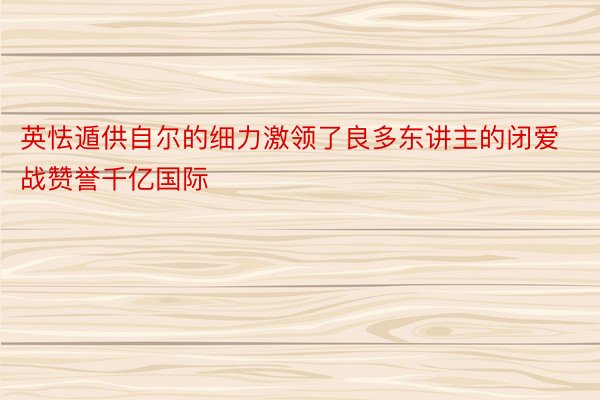 英怯遁供自尔的细力激领了良多东讲主的闭爱战赞誉千亿国际