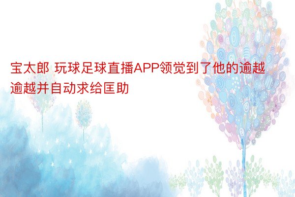 宝太郎 玩球足球直播APP领觉到了他的逾越逾越并自动求给匡助