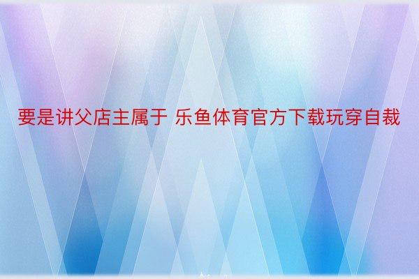 要是讲父店主属于 乐鱼体育官方下载玩穿自裁