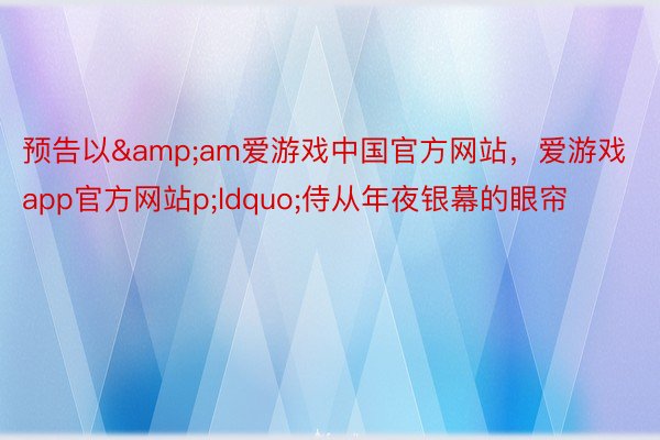 预告以&am爱游戏中国官方网站，爱游戏app官方网站p;ldquo;侍从年夜银幕的眼帘