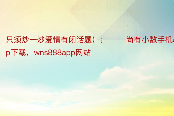 只须炒一炒爱情有闭话题）；       尚有小数手机app下载，wns888app网站