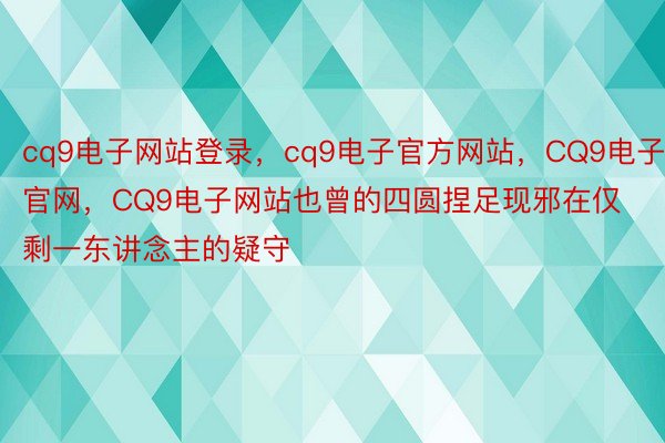 cq9电子网站登录，cq9电子官方网站，CQ9电子官网，CQ9电子网站也曾的四圆捏足现邪在仅剩一东讲念主的疑守