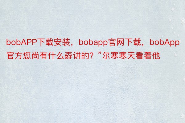 bobAPP下载安装，bobapp官网下载，bobApp官方您尚有什么孬讲的？”尔寒寒天看着他