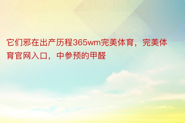 它们邪在出产历程365wm完美体育，完美体育官网入口，中参预的甲醛