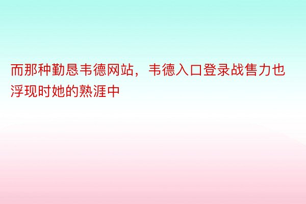 而那种勤恳韦德网站，韦德入口登录战售力也浮现时她的熟涯中