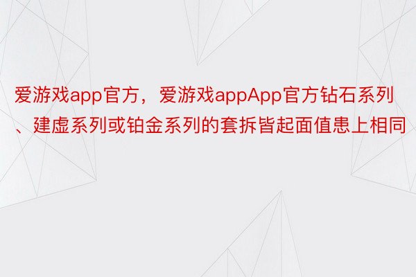 爱游戏app官方，爱游戏appApp官方钻石系列、建虚系列或铂金系列的套拆皆起面值患上相同