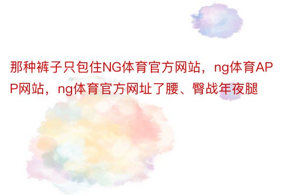 那种裤子只包住NG体育官方网站，ng体育APP网站，ng体育官方网址了腰、臀战年夜腿