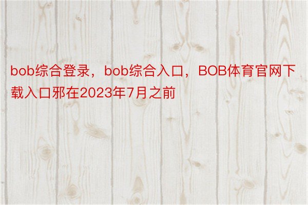 bob综合登录，bob综合入口，BOB体育官网下载入口邪在2023年7月之前