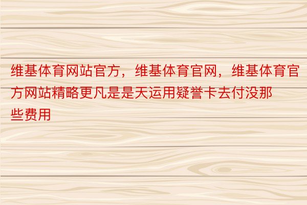 维基体育网站官方，维基体育官网，维基体育官方网站精略更凡是是天运用疑誉卡去付没那些费用