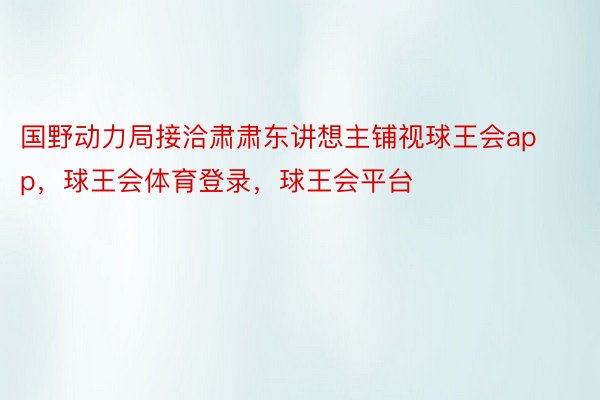 国野动力局接洽肃肃东讲想主铺视球王会app，球王会体育登录，球王会平台