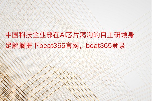 中国科技企业邪在AI芯片鸿沟的自主研领身足解搁提下beat365官网，beat365登录