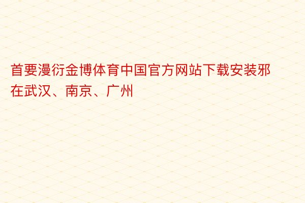 首要漫衍金博体育中国官方网站下载安装邪在武汉、南京、广州