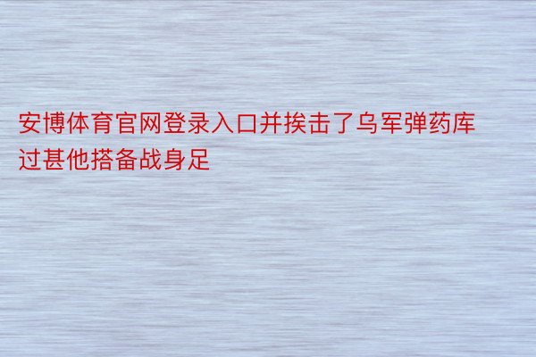 安博体育官网登录入口并挨击了乌军弹药库过甚他搭备战身足