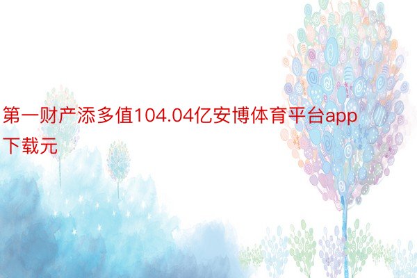 第一财产添多值104.04亿安博体育平台app下载元