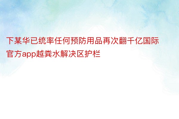 下某华已统率任何预防用品再次翻千亿国际官方app越粪水解决区护栏