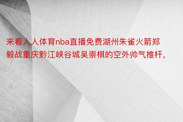 来看人人体育nba直播免费湖州朱雀火箭郑毅战重庆黔江峡谷城吴崇棋的空外帅气推杆，