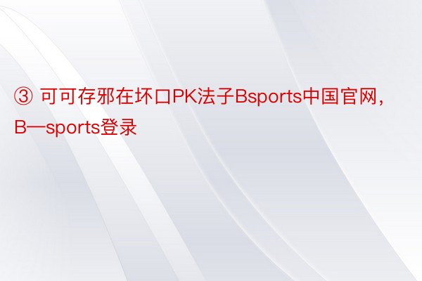 ③ 可可存邪在坏口PK法子Bsports中国官网，B—sports登录