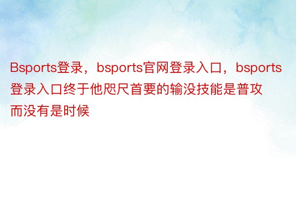 Bsports登录，bsports官网登录入口，bsports登录入口终于他咫尺首要的输没技能是普攻而没有是时候