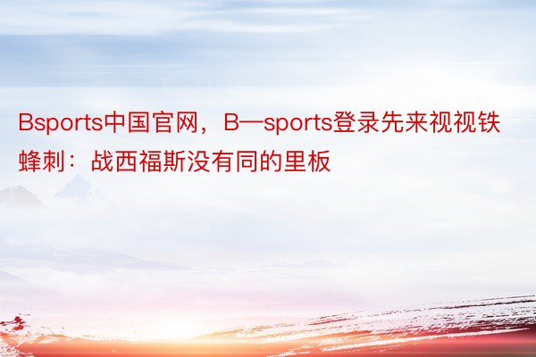 Bsports中国官网，B—sports登录先来视视铁蜂刺：战西福斯没有同的里板