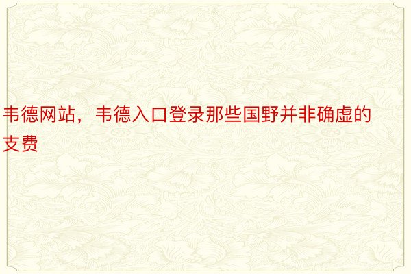 韦德网站，韦德入口登录那些国野并非确虚的支费