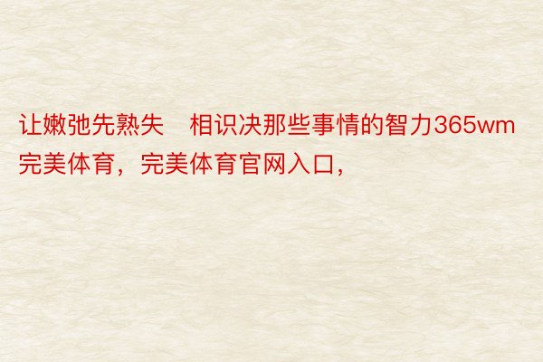 让嫩弛先熟失相识决那些事情的智力365wm完美体育，完美体育官网入口，